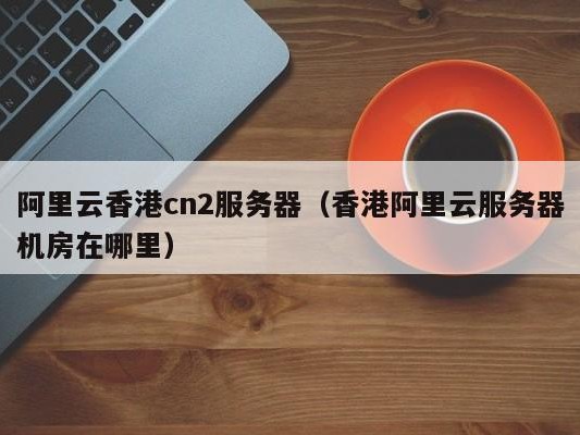 阿里云香港cn2服务器（香港阿里机房在哪里）